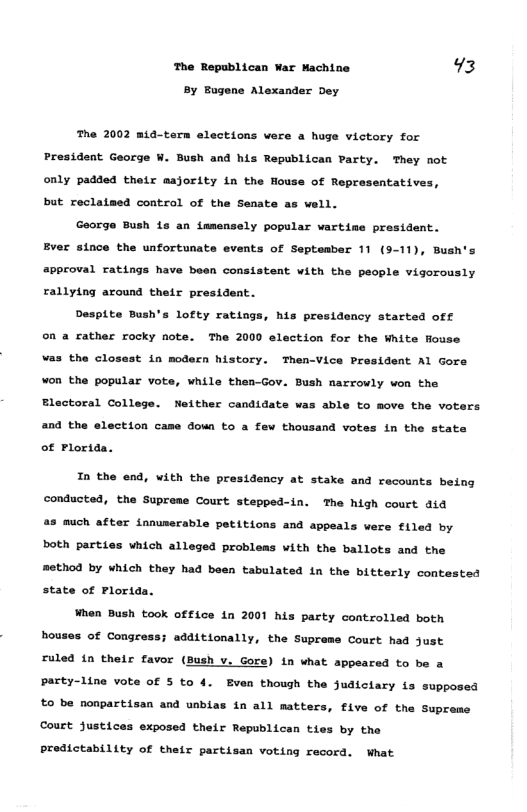 The Republican War Machine 73 By Bugene Alexander Dey The 2002 m14-tern elections were a huge victory for President George W. Bush and his Republican Party. They not only padded thetr aajority in the House of Representatives, but reclatmed control of the Senate as well. George Bush 16 an tmmensely popular vartime president. Ever since the unfortunate events of Septembar 11 (3-11), Bush’s approval ratings have been consistent with the people vigorously rallytng around their president. Desplte Bush’s lofty ratiags, his presidency started off on a cather rocky note. The 2000 election for the White fouse vas the closast in modern history. Then-Vice President Al Gore ¥on the popular vote, while then-Gov. Bush narrowly won the Eloctoral College. Neither candidats was able to move the voters and the election came down to a few thousand votes in the state of Plorida. Tn the end, with the presidency at stake and recounts being conducted, the Supreme Court stepped-in. The high court did 45 much after innuserable petitions and appeals vere f1led by both parties which alleged probleas with the ballots and the method by which they had boen tabulated in the bitterly contested state of Plorida. When Bush took office in 2001 his party controlled both houses of Congress; additionally, the Supreme Court had just ruled i their favor (Bush v. Gore) in what appeared to be a party-line vote of 5 to 4. Even thoush the judiclary {s supposed £0 be nonpartisan and unbias in all matters, five of the Supreme Court Justices exposed their Republican ties by the Predictability of their partisan voting record. What